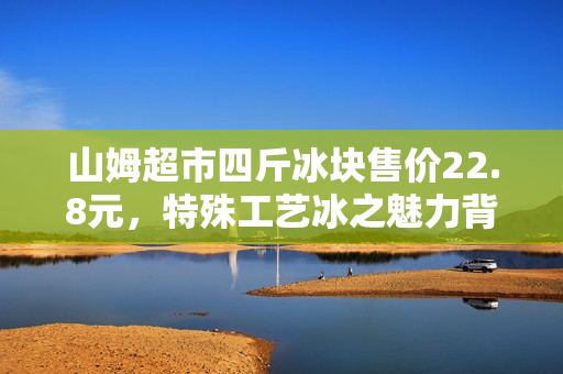 山姆超市四斤冰块售价22.8元，特殊工艺冰之魅力背后的故事