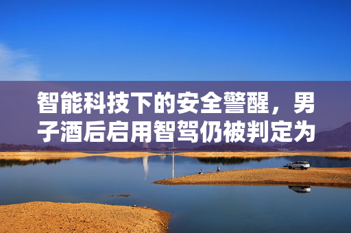 智能科技下的安全警醒，男子酒后启用智驾仍被判定为醉驾