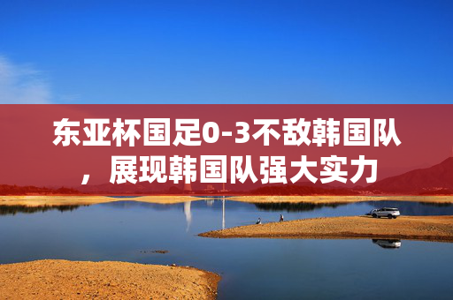东亚杯国足0-3不敌韩国队，展现韩国队强大实力