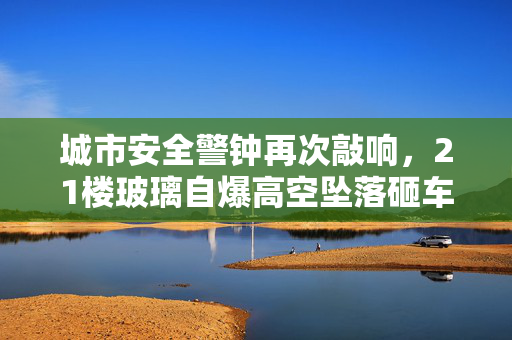 城市安全警钟再次敲响，21楼玻璃自爆高空坠落砸车事件