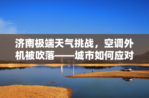 济南极端天气挑战，空调外机被吹落——城市如何应对气候变化之挑战