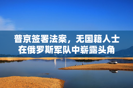 普京签署法案，无国籍人士在俄罗斯军队中崭露头角