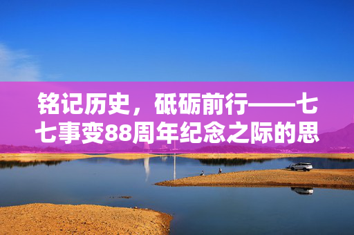 铭记历史，砥砺前行——七七事变88周年纪念之际的思考