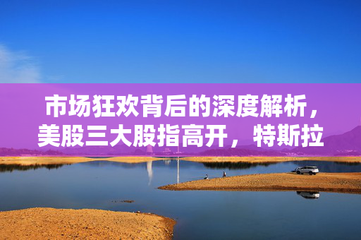 市场狂欢背后的深度解析，美股三大股指高开，特斯拉涨超7%