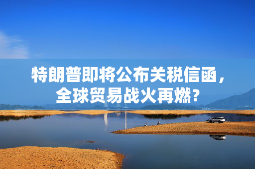 特朗普即将公布关税信函，全球贸易战火再燃？