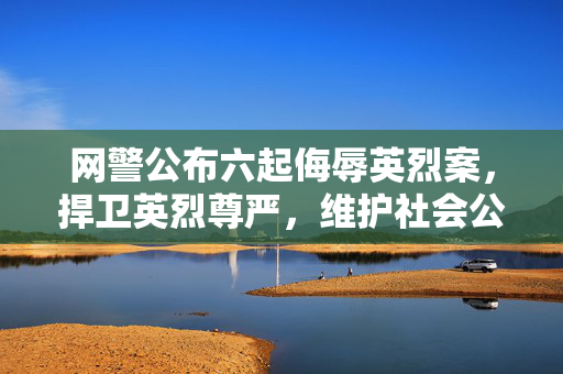 网警公布六起侮辱英烈案，捍卫英烈尊严，维护社会公德