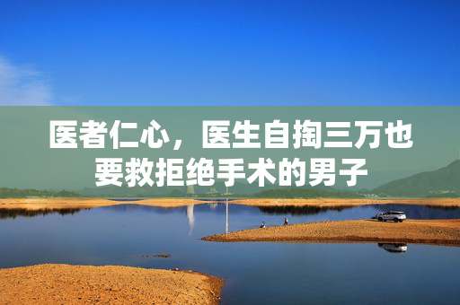 医者仁心，医生自掏三万也要救拒绝手术的男子