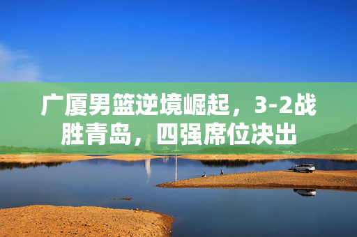 广厦男篮逆境崛起，3-2战胜青岛，四强席位决出