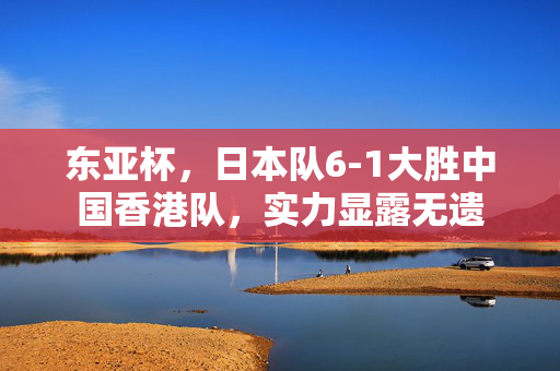 东亚杯，日本队6-1大胜中国香港队，实力显露无遗