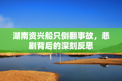 湖南资兴船只侧翻事故，悲剧背后的深刻反思