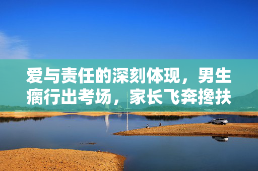 爱与责任的深刻体现，男生瘸行出考场，家长飞奔搀扶的温情瞬间