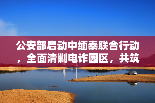 公安部启动中缅泰联合行动，全面清剿电诈园区，共筑网络安全防线