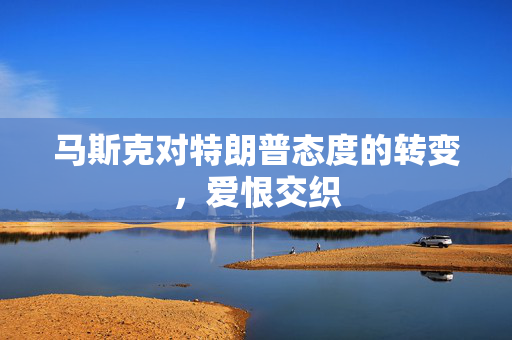 马斯克对特朗普态度的转变，爱恨交织