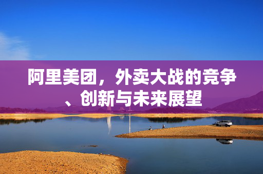 阿里美团，外卖大战的竞争、创新与未来展望