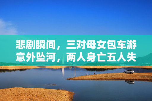 悲剧瞬间，三对母女包车游意外坠河，两人身亡五人失联