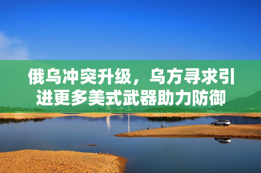 俄乌冲突升级，乌方寻求引进更多美式武器助力防御