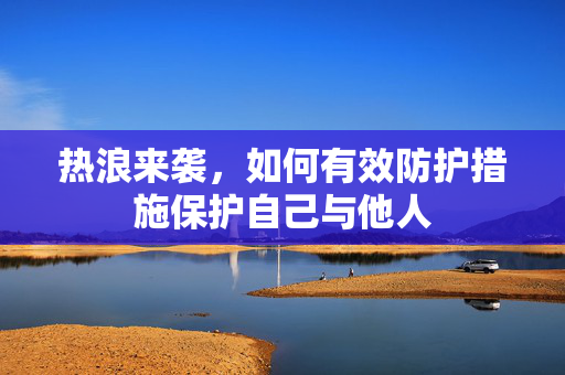 热浪来袭，如何有效防护措施保护自己与他人