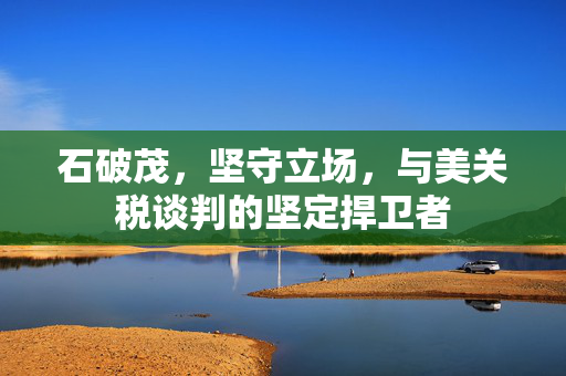 石破茂，坚守立场，与美关税谈判的坚定捍卫者