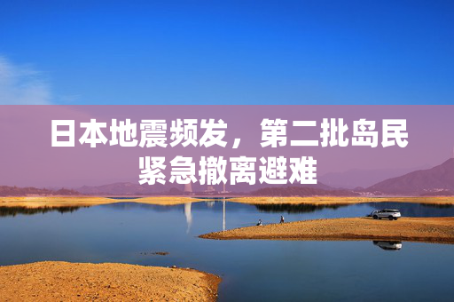 日本地震频发，第二批岛民紧急撤离避难