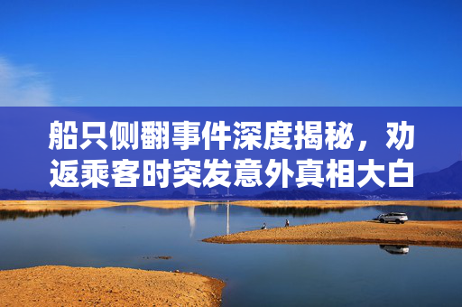 船只侧翻事件深度揭秘，劝返乘客时突发意外真相大白