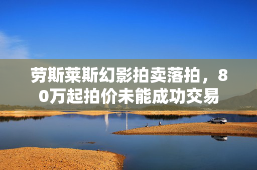 劳斯莱斯幻影拍卖落拍，80万起拍价未能成功交易