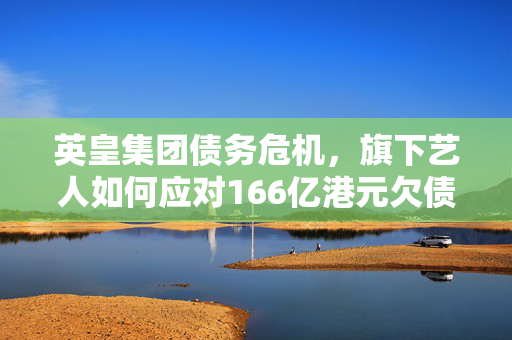 英皇集团债务危机，旗下艺人如何应对166亿港元欠债挑战