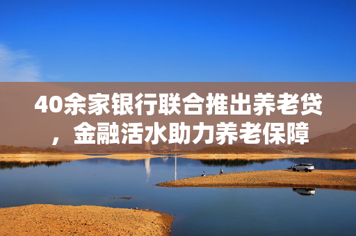 40余家银行联合推出养老贷，金融活水助力养老保障
