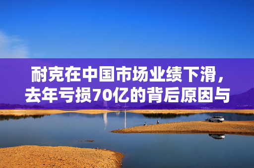 耐克在中国市场业绩下滑，去年亏损70亿的背后原因与展望