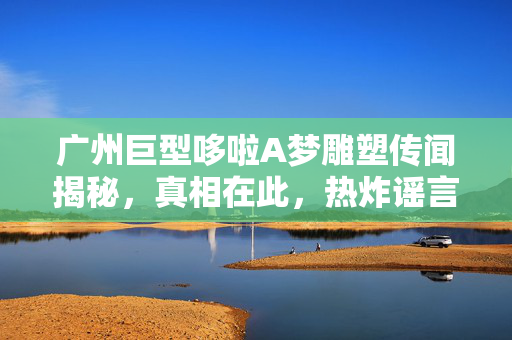 广州巨型哆啦A梦雕塑传闻揭秘，真相在此，热炸谣言不攻自破
