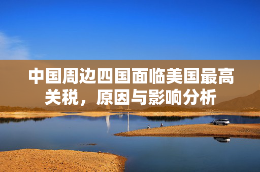 中国周边四国面临美国最高关税，原因与影响分析