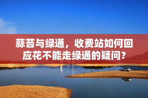 蒜苔与绿通，收费站如何回应花不能走绿通的疑问？
