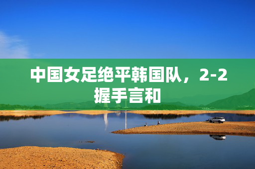 中国女足绝平韩国队，2-2握手言和