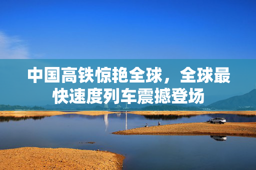 中国高铁惊艳全球，全球最快速度列车震撼登场