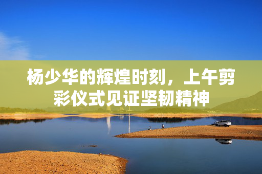 杨少华的辉煌时刻，上午剪彩仪式见证坚韧精神
