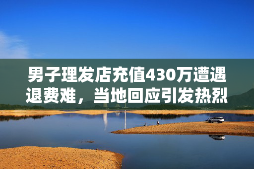 男子理发店充值430万遭遇退费难，当地回应引发热烈讨论