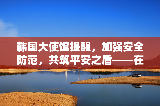 韩国大使馆提醒，加强安全防范，共筑平安之盾——在韩中国公民需警惕