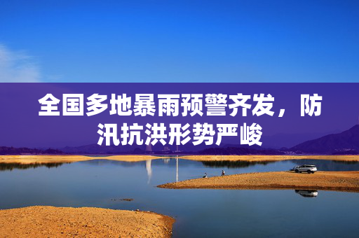 全国多地暴雨预警齐发，防汛抗洪形势严峻