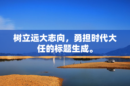 树立远大志向，勇担时代大任的标题生成。