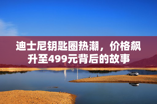 迪士尼钥匙圈热潮，价格飙升至499元背后的故事
