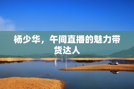 杨少华，午间直播的魅力带货达人