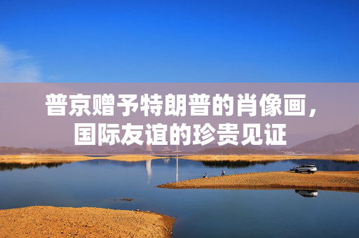 普京赠予特朗普的肖像画，国际友谊的珍贵见证