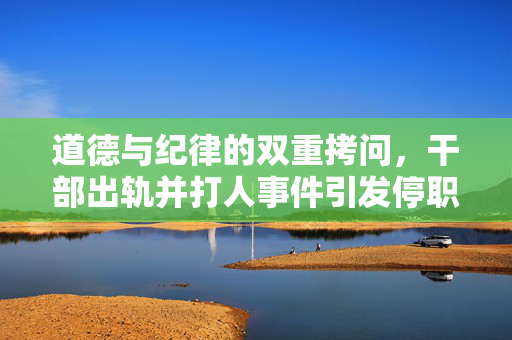 道德与纪律的双重拷问，干部出轨并打人事件引发停职风波