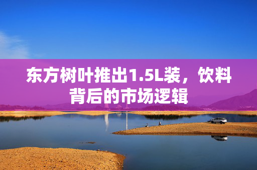 东方树叶推出1.5L装，饮料背后的市场逻辑
