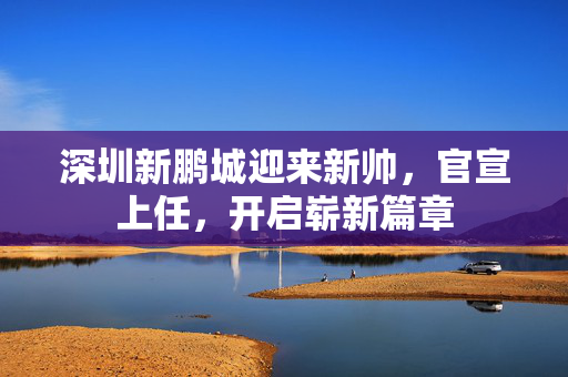 深圳新鹏城迎来新帅，官宣上任，开启崭新篇章
