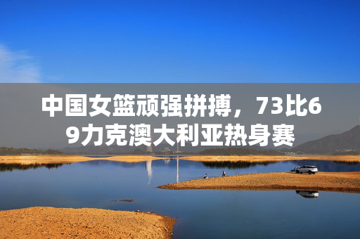 中国女篮顽强拼搏，73比69力克澳大利亚热身赛