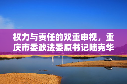 权力与责任的双重审视，重庆市委政法委原书记陆克华被双开事件