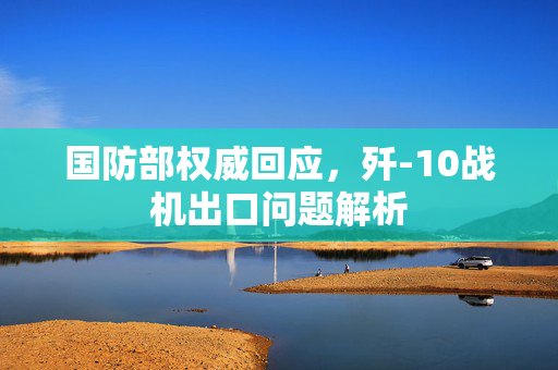 国防部权威回应，歼-10战机出口问题解析