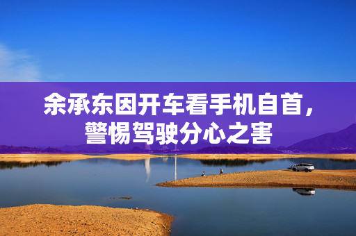 余承东因开车看手机自首，警惕驾驶分心之害