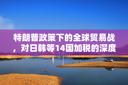 特朗普政策下的全球贸易战，对日韩等14国加税的深度解析