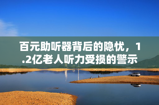 百元助听器背后的隐忧，1.2亿老人听力受损的警示